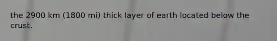 the 2900 km (1800 mi) thick layer of earth located below the crust.
