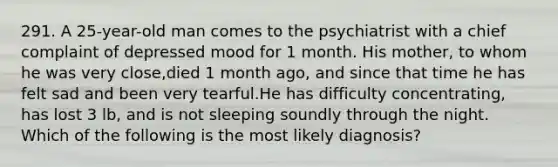 291. A 25-year-old man comes to the psychiatrist with a chief complaint of depressed mood for 1 month. His mother, to whom he was very close,died 1 month ago, and since that time he has felt sad and been very tearful.He has difficulty concentrating, has lost 3 lb, and is not sleeping soundly through the night. Which of the following is the most likely diagnosis?