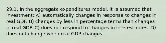 29.1. In the aggregate expenditures model, it is assumed that investment: A) automatically changes in response to changes in real GDP. B) changes by less in percentage terms than changes in real GDP. C) does not respond to changes in interest rates. D) does not change when real GDP changes.