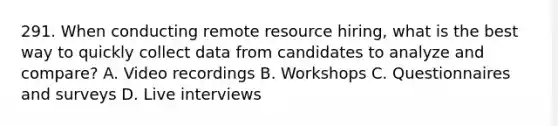 291. When conducting remote resource hiring, what is the best way to quickly collect data from candidates to analyze and compare? A. ​Video recordings B. ​Workshops C. ​Questionnaires and surveys D. Live interviews