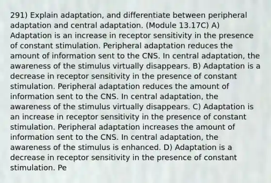 291) Explain adaptation, and differentiate between peripheral adaptation and central adaptation. (Module 13.17C) A) Adaptation is an increase in receptor sensitivity in the presence of constant stimulation. Peripheral adaptation reduces the amount of information sent to the CNS. In central adaptation, the awareness of the stimulus virtually disappears. B) Adaptation is a decrease in receptor sensitivity in the presence of constant stimulation. Peripheral adaptation reduces the amount of information sent to the CNS. In central adaptation, the awareness of the stimulus virtually disappears. C) Adaptation is an increase in receptor sensitivity in the presence of constant stimulation. Peripheral adaptation increases the amount of information sent to the CNS. In central adaptation, the awareness of the stimulus is enhanced. D) Adaptation is a decrease in receptor sensitivity in the presence of constant stimulation. Pe