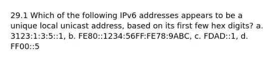 29.1 Which of the following IPv6 addresses appears to be a unique local unicast address, based on its first few hex digits? a. 3123:1:3:5::1, b. FE80::1234:56FF:FE78:9ABC, c. FDAD::1, d. FF00::5