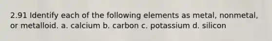 2.91 Identify each of the following elements as metal, nonmetal, or metalloid. a. calcium b. carbon c. potassium d. silicon