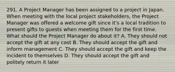 291. A Project Manager has been assigned to a project in Japan. When meeting with the local project stakeholders, the Project Manager was offered a welcome gift since it's a local tradition to present gifts to guests when meeting them for the first time. What should the Project Manager do about it? A. They should not accept the gift at any cost B. They should accept the gift and inform management C. They should accept the gift and keep the incident to themselves D. They should accept the gift and politely return it later