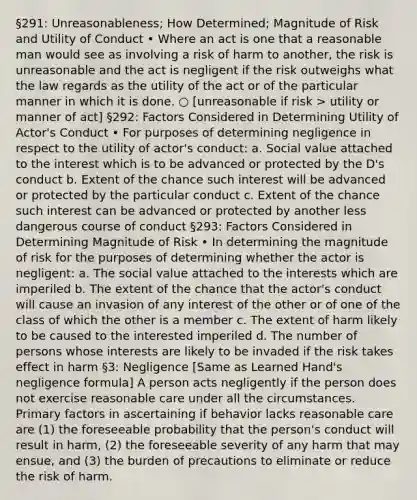 §291: Unreasonableness; How Determined; Magnitude of Risk and Utility of Conduct • Where an act is one that a reasonable man would see as involving a risk of harm to another, the risk is unreasonable and the act is negligent if the risk outweighs what the law regards as the utility of the act or of the particular manner in which it is done. ○ [unreasonable if risk > utility or manner of act] §292: Factors Considered in Determining Utility of Actor's Conduct • For purposes of determining negligence in respect to the utility of actor's conduct: a. Social value attached to the interest which is to be advanced or protected by the D's conduct b. Extent of the chance such interest will be advanced or protected by the particular conduct c. Extent of the chance such interest can be advanced or protected by another less dangerous course of conduct §293: Factors Considered in Determining Magnitude of Risk • In determining the magnitude of risk for the purposes of determining whether the actor is negligent: a. The social value attached to the interests which are imperiled b. The extent of the chance that the actor's conduct will cause an invasion of any interest of the other or of one of the class of which the other is a member c. The extent of harm likely to be caused to the interested imperiled d. The number of persons whose interests are likely to be invaded if the risk takes effect in harm §3: Negligence [Same as Learned Hand's negligence formula] A person acts negligently if the person does not exercise reasonable care under all the circumstances. Primary factors in ascertaining if behavior lacks reasonable care are (1) the foreseeable probability that the person's conduct will result in harm, (2) the foreseeable severity of any harm that may ensue, and (3) the burden of precautions to eliminate or reduce the risk of harm.