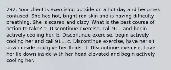 292. Your client is exercising outside on a hot day and becomes confused. She has hot, bright red skin and is having difficulty breathing. She is scared and dizzy. What is the best course of action to take? a. Discontinue exercise, call 911 and begin actively cooling her. b. Discontinue exercise, begin actively cooling her and call 911. c. Discontinue exercise, have her sit down inside and give her fluids. d. Discontinue exercise, have her lie down inside with her head elevated and begin actively cooling her.