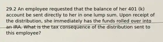 29.2 An employee requested that the balance of her 401 (k) account be sent directly to her in one lump sum. Upon receipt of the distribution, she immediately has the funds rolled over into an IRA. What is the tax consequence of the distribution sent to this employee?