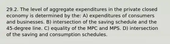 29.2. The level of aggregate expenditures in the private closed economy is determined by the: A) expenditures of consumers and businesses. B) intersection of the saving schedule and the 45-degree line. C) equality of the MPC and MPS. D) intersection of the saving and consumption schedules.