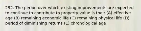 292. The period over which existing improvements are expected to continue to contribute to property value is their (A) effective age (B) remaining economic life (C) remaining physical life (D) period of diminishing returns (E) chronological age