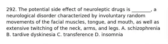 292. The potential side effect of neuroleptic drugs is ________, a neurological disorder characterized by involuntary random movements of the facial muscles, tongue, and mouth, as well as extensive twitching of the neck, arms, and legs. A. schizophrenia B. tardive dyskinesia C. transference D. insomnia