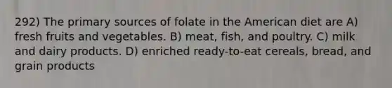 292) The primary sources of folate in the American diet are A) fresh fruits and vegetables. B) meat, fish, and poultry. C) milk and dairy products. D) enriched ready-to-eat cereals, bread, and grain products