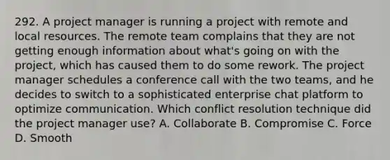 292. A project manager is running a project with remote and local resources. The remote team complains that they are not getting enough information about what's going on with the project, which has caused them to do some rework. The project manager schedules a conference call with the two teams, and he decides to switch to a sophisticated enterprise chat platform to optimize communication. Which conflict resolution technique did the project manager use? A. ​Collaborate B. Compromise C. Force D. Smooth