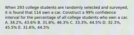 When 293 college students are randomly selected and surveyed, it is found that 114 own a car. Construct a 99% confidence interval for the percentage of all college students who own a car. A. 34.2%, 43.6% B. 31.6%, 46.3% C. 33.3%, 44.5% D. 32.3%, 45.5% E. 31.6%, 44.5%