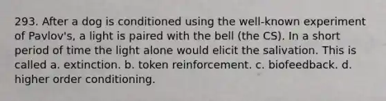 293. After a dog is conditioned using the well-known experiment of Pavlov's, a light is paired with the bell (the CS). In a short period of time the light alone would elicit the salivation. This is called a. extinction. b. token reinforcement. c. biofeedback. d. higher order conditioning.