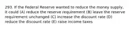 293. If the Federal Reserve wanted to reduce the money supply, it could (A) reduce the reserve requirement (B) leave the reserve requirement unchanged (C) increase the discount rate (D) reduce the discount rate (E) raise income taxes