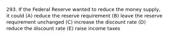 293. If the Federal Reserve wanted to reduce the money supply, it could (A) reduce the reserve requirement (B) leave the reserve requirement unchanged (C) increase the discount rate (D) reduce the discount rate (E) raise income taxes