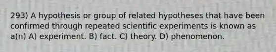 293) A hypothesis or group of related hypotheses that have been confirmed through repeated scientific experiments is known as a(n) A) experiment. B) fact. C) theory. D) phenomenon.