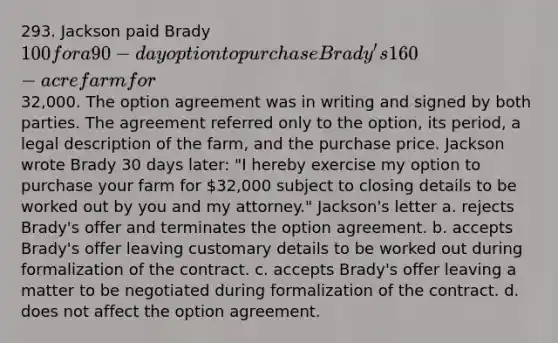 293. Jackson paid Brady 100 for a 90-day option to purchase Brady's 160-acre farm for32,000. The option agreement was in writing and signed by both parties. The agreement referred only to the option, its period, a legal description of the farm, and the purchase price. Jackson wrote Brady 30 days later: "I hereby exercise my option to purchase your farm for 32,000 subject to closing details to be worked out by you and my attorney." Jackson's letter a. rejects Brady's offer and terminates the option agreement. b. accepts Brady's offer leaving customary details to be worked out during formalization of the contract. c. accepts Brady's offer leaving a matter to be negotiated during formalization of the contract. d. does not affect the option agreement.