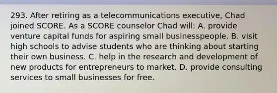 293. After retiring as a telecommunications executive, Chad joined SCORE. As a SCORE counselor Chad will: A. provide venture capital funds for aspiring small businesspeople. B. visit high schools to advise students who are thinking about starting their own business. C. help in the research and development of new products for entrepreneurs to market. D. provide consulting services to small businesses for free.