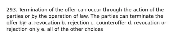 293. Termination of the offer can occur through the action of the parties or by the operation of law. The parties can terminate the offer by: a. revocation b. rejection c. counteroffer d. revocation or rejection only e. all of the other choices