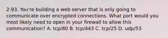 2-93. You're building a web server that is only going to communicate over encrypted connections. What port would you most likely need to open in your firewall to allow this communication? A. tcp/80 B. tcp/443 C. tcp/25 D. udp/53