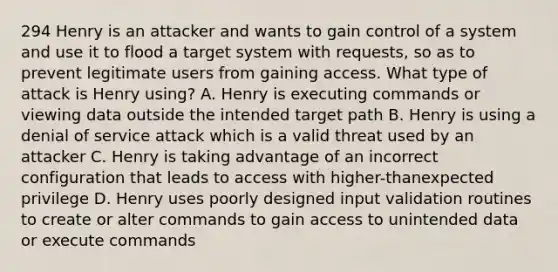 294 Henry is an attacker and wants to gain control of a system and use it to flood a target system with requests, so as to prevent legitimate users from gaining access. What type of attack is Henry using? A. Henry is executing commands or viewing data outside the intended target path B. Henry is using a denial of service attack which is a valid threat used by an attacker C. Henry is taking advantage of an incorrect configuration that leads to access with higher-thanexpected privilege D. Henry uses poorly designed input validation routines to create or alter commands to gain access to unintended data or execute commands