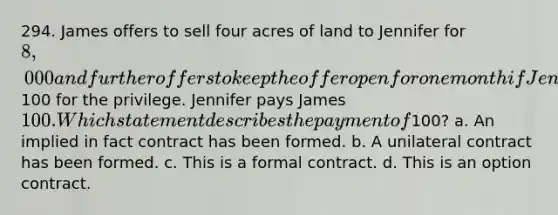 294. James offers to sell four acres of land to Jennifer for 8,000 and further offers to keep the offer open for one month if Jennifer will pay him100 for the privilege. Jennifer pays James 100. Which statement describes the payment of100? a. An implied in fact contract has been formed. b. A unilateral contract has been formed. c. This is a formal contract. d. This is an option contract.