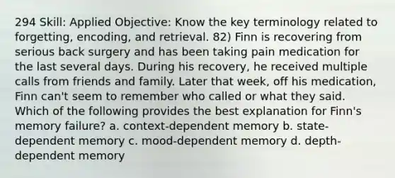 294 Skill: Applied Objective: Know the key terminology related to forgetting, encoding, and retrieval. 82) Finn is recovering from serious back surgery and has been taking pain medication for the last several days. During his recovery, he received multiple calls from friends and family. Later that week, off his medication, Finn can't seem to remember who called or what they said. Which of the following provides the best explanation for Finn's memory failure? a. context-dependent memory b. state-dependent memory c. mood-dependent memory d. depth-dependent memory