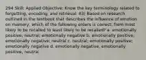 294 Skill: Applied Objective: Know the key terminology related to forgetting, encoding, and retrieval. 83) Based on research outlined in the textbook that describes the influence of emotion on memory, which of the following orders is correct, from most likely to be recalled to least likely to be recalled? a. emotionally positive; neutral; emotionally negative b. emotionally positive; emotionally negative; neutral c. neutral; emotionally positive; emotionally negative d. emotionally negative, emotionally positive, neutral