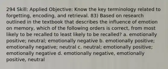 294 Skill: Applied Objective: Know the key terminology related to forgetting, encoding, and retrieval. 83) Based on research outlined in the textbook that describes the influence of emotion on memory, which of the following orders is correct, from most likely to be recalled to least likely to be recalled? a. emotionally positive; neutral; emotionally negative b. emotionally positive; emotionally negative; neutral c. neutral; emotionally positive; emotionally negative d. emotionally negative, emotionally positive, neutral