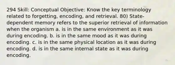 294 Skill: Conceptual Objective: Know the key terminology related to forgetting, encoding, and retrieval. 80) State-dependent memory refers to the superior retrieval of information when the organism a. is in the same environment as it was during encoding. b. is in the same mood as it was during encoding. c. is in the same physical location as it was during encoding. d. is in the same internal state as it was during encoding.