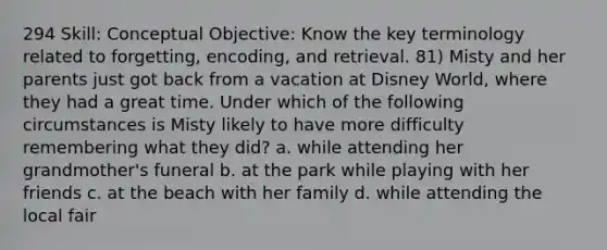 294 Skill: Conceptual Objective: Know the key terminology related to forgetting, encoding, and retrieval. 81) Misty and her parents just got back from a vacation at Disney World, where they had a great time. Under which of the following circumstances is Misty likely to have more difficulty remembering what they did? a. while attending her grandmother's funeral b. at the park while playing with her friends c. at the beach with her family d. while attending the local fair