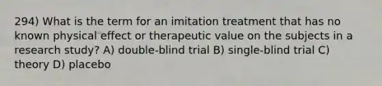 294) What is the term for an imitation treatment that has no known physical effect or therapeutic value on the subjects in a research study? A) double-blind trial B) single-blind trial C) theory D) placebo