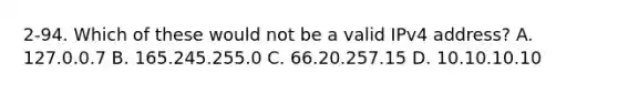 2-94. Which of these would not be a valid IPv4 address? A. 127.0.0.7 B. 165.245.255.0 C. 66.20.257.15 D. 10.10.10.10