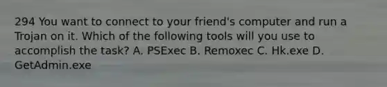 294 You want to connect to your friend's computer and run a Trojan on it. Which of the following tools will you use to accomplish the task? A. PSExec B. Remoxec C. Hk.exe D. GetAdmin.exe