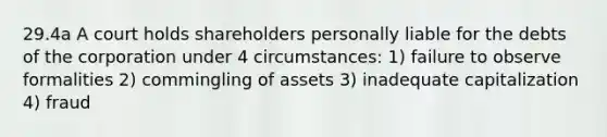 29.4a A court holds shareholders personally liable for the debts of the corporation under 4 circumstances: 1) failure to observe formalities 2) commingling of assets 3) inadequate capitalization 4) fraud