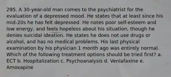 295. A 30-year-old man comes to the psychiatrist for the evaluation of a depressed mood. He states that at least since his mid-20s he has felt depressed. He notes poor self-esteem and low energy, and feels hopeless about his situation, though he denies suicidal ideation. He states he does not use drugs or alcohol, and has no medical problems. His last physical examination by his physician 1 month ago was entirely normal. Which of the following treatment options should be tried first? a. ECT b. Hospitalization c. Psychoanalysis d. Venlafaxine e. Amoxapine