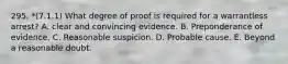 295. *(7.1.1) What degree of proof is required for a warrantless arrest? A. clear and convincing evidence. B. Preponderance of evidence. C. Reasonable suspicion. D. Probable cause. E. Beyond a reasonable doubt.