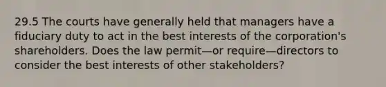 29.5 The courts have generally held that managers have a fiduciary duty to act in the best interests of the corporation's shareholders. Does the law permit—or require—directors to consider the best interests of other stakeholders?