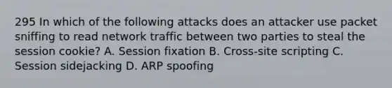 295 In which of the following attacks does an attacker use packet sniffing to read network traffic between two parties to steal the session cookie? A. Session fixation B. Cross-site scripting C. Session sidejacking D. ARP spoofing