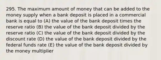 295. The maximum amount of money that can be added to the money supply when a bank deposit is placed in a commercial bank is equal to (A) the value of the bank deposit times the reserve ratio (B) the value of the bank deposit divided by the reserve ratio (C) the value of the bank deposit divided by the discount rate (D) the value of the bank deposit divided by the federal funds rate (E) the value of the bank deposit divided by the money multiplier