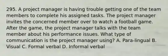 295. A project manager is having trouble getting one of the team members to complete his assigned tasks. The project manager invites the concerned member over to watch a football game. After the game, the project manager talks with the team member about his performance issues. What type of communication is the project manager using? A. Para-lingual B. Visual C. Formal verbal D. Informal verbal