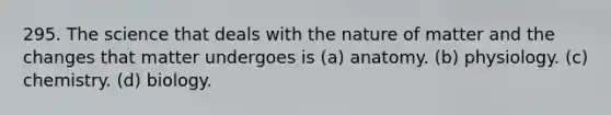 295. The science that deals with the nature of matter and the changes that matter undergoes is (a) anatomy. (b) physiology. (c) chemistry. (d) biology.