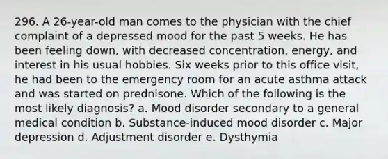 296. A 26-year-old man comes to the physician with the chief complaint of a depressed mood for the past 5 weeks. He has been feeling down, with decreased concentration, energy, and interest in his usual hobbies. Six weeks prior to this office visit, he had been to the emergency room for an acute asthma attack and was started on prednisone. Which of the following is the most likely diagnosis? a. Mood disorder secondary to a general medical condition b. Substance-induced mood disorder c. Major depression d. Adjustment disorder e. Dysthymia