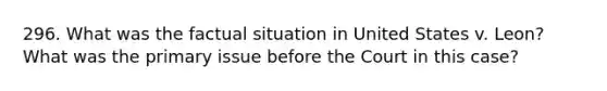 296. What was the factual situation in United States v. Leon? What was the primary issue before the Court in this case?