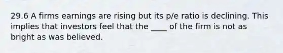 29.6 A firms earnings are rising but its p/e ratio is declining. This implies that investors feel that the ____ of the firm is not as bright as was believed.