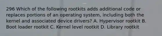 296 Which of the following rootkits adds additional code or replaces portions of an operating system, including both the kernel and associated device drivers? A. Hypervisor rootkit B. Boot loader rootkit C. Kernel level rootkit D. Library rootkit