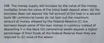 296. The money supply will increase by the value of the money multiplier times the value of the initial bank deposit when (A) the borrower does not deposit the full amount of the loan in a second bank (B) commercial banks do not loan out the maximum amount of money allowed by the Federal Reserve (C) the borrower keeps some of the loan money in currency instead of depositing it in the bank (D) commercial banks deposit a higher percentage of their funds at the Federal Reserve than they are required to (E) none of the above