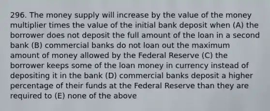 296. The money supply will increase by the value of the money multiplier times the value of the initial bank deposit when (A) the borrower does not deposit the full amount of the loan in a second bank (B) commercial banks do not loan out the maximum amount of money allowed by the Federal Reserve (C) the borrower keeps some of the loan money in currency instead of depositing it in the bank (D) commercial banks deposit a higher percentage of their funds at the Federal Reserve than they are required to (E) none of the above