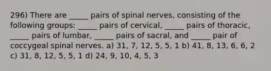 296) There are _____ pairs of spinal nerves, consisting of the following groups: _____ pairs of cervical, _____ pairs of thoracic, _____ pairs of lumbar, _____ pairs of sacral, and _____ pair of coccygeal spinal nerves. a) 31, 7, 12, 5, 5, 1 b) 41, 8, 13, 6, 6, 2 c) 31, 8, 12, 5, 5, 1 d) 24, 9, 10, 4, 5, 3